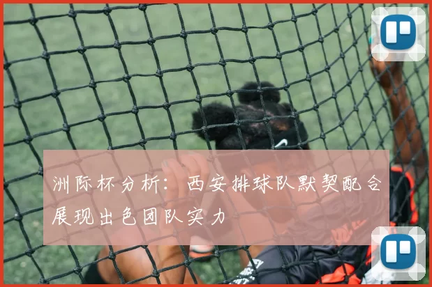 洲际杯分析：西安排球队默契配合展现出色团队实力