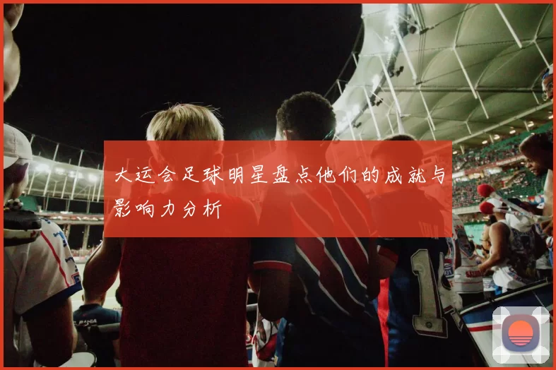 大运会足球明星盘点他们的成就与影响力分析