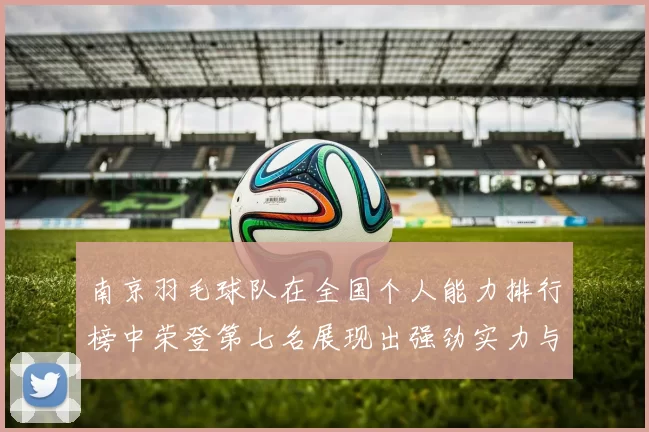 南京羽毛球队在全国个人能力排行榜中荣登第七名展现出强劲实力与潜力