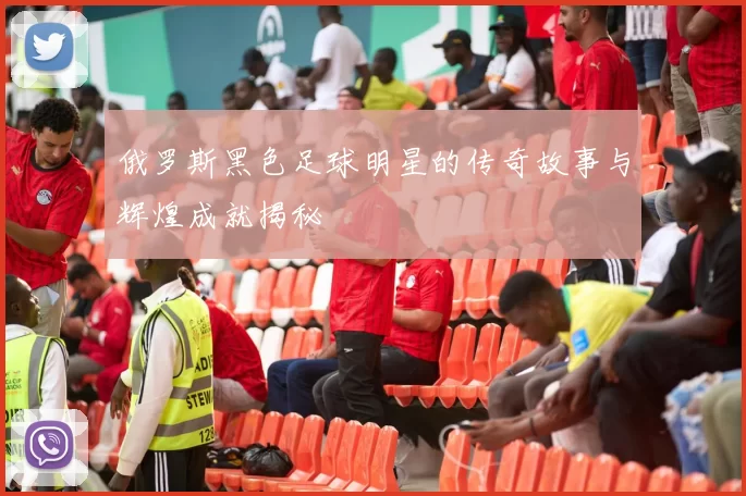俄罗斯黑色足球明星的传奇故事与辉煌成就揭秘